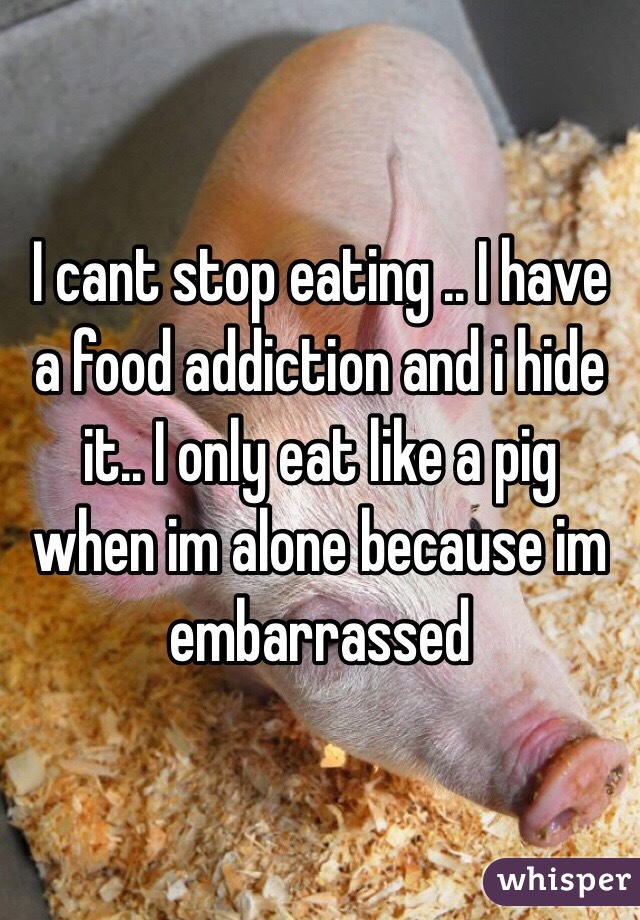 I cant stop eating .. I have a food addiction and i hide it.. I only eat like a pig when im alone because im embarrassed  