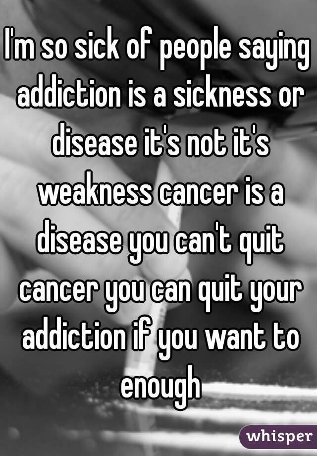 I'm so sick of people saying addiction is a sickness or disease it's not it's weakness cancer is a disease you can't quit cancer you can quit your addiction if you want to enough