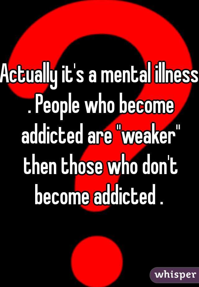 Actually it's a mental illness . People who become addicted are "weaker" then those who don't become addicted . 