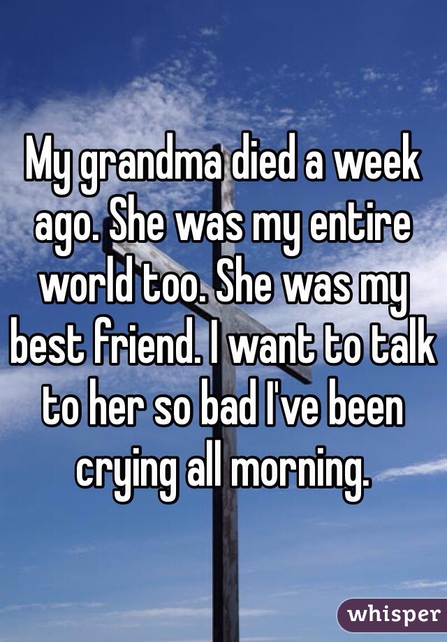 My grandma died a week ago. She was my entire world too. She was my best friend. I want to talk to her so bad I've been crying all morning. 