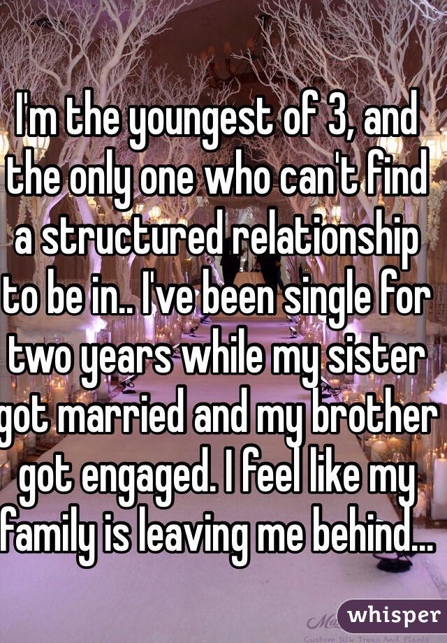 I'm the youngest of 3, and the only one who can't find a structured relationship to be in.. I've been single for two years while my sister got married and my brother got engaged. I feel like my family is leaving me behind... 