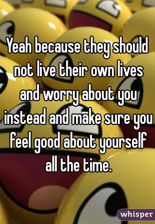 Yeah because they should not live their own lives and worry about you instead and make sure you feel good about yourself all the time.