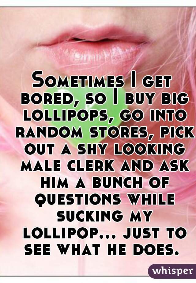 Sometimes I get bored, so I buy big lollipops, go into random stores, pick out a shy looking male clerk and ask him a bunch of questions while sucking my lollipop... just to see what he does. 
