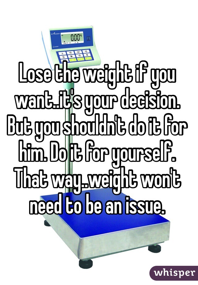 Lose the weight if you want..it's your decision. But you shouldn't do it for him. Do it for yourself. That way..weight won't need to be an issue.