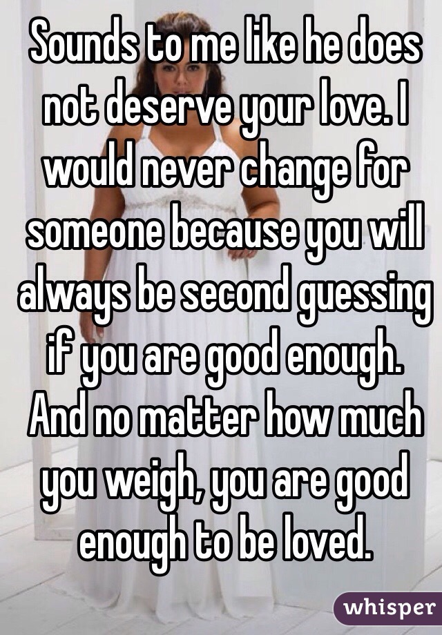 Sounds to me like he does not deserve your love. I would never change for someone because you will always be second guessing if you are good enough. And no matter how much you weigh, you are good enough to be loved.