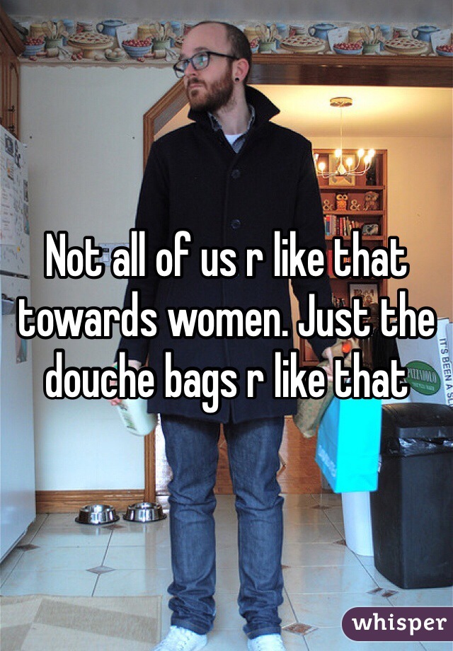 Not all of us r like that towards women. Just the douche bags r like that