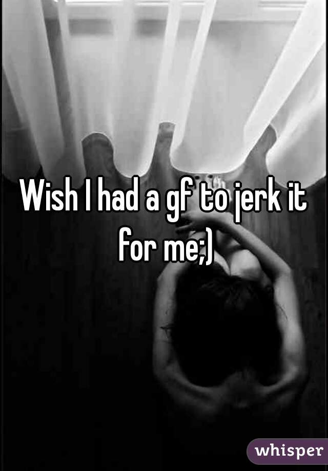 Wish I had a gf to jerk it for me;)
