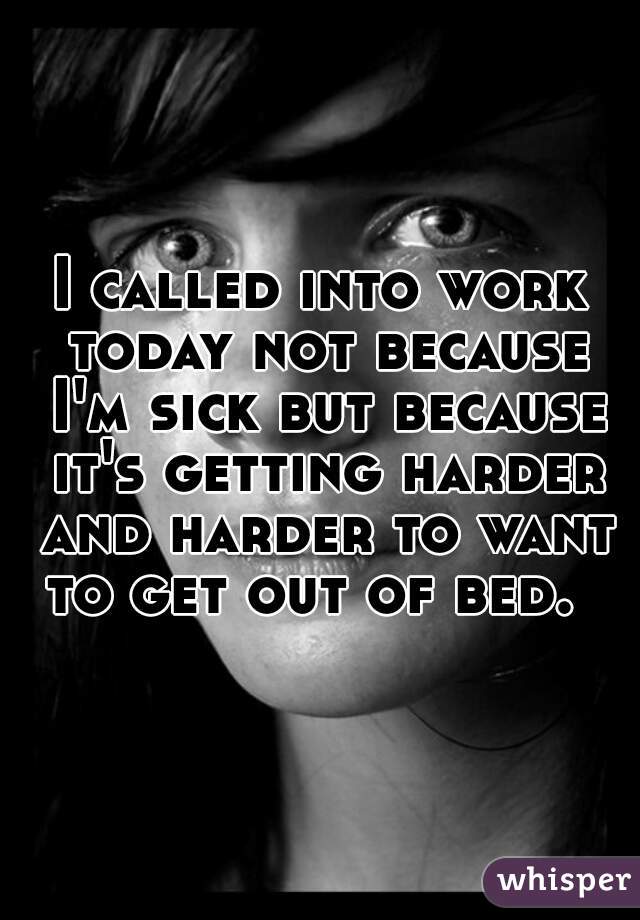 I called into work today not because I'm sick but because it's getting harder and harder to want to get out of bed.  