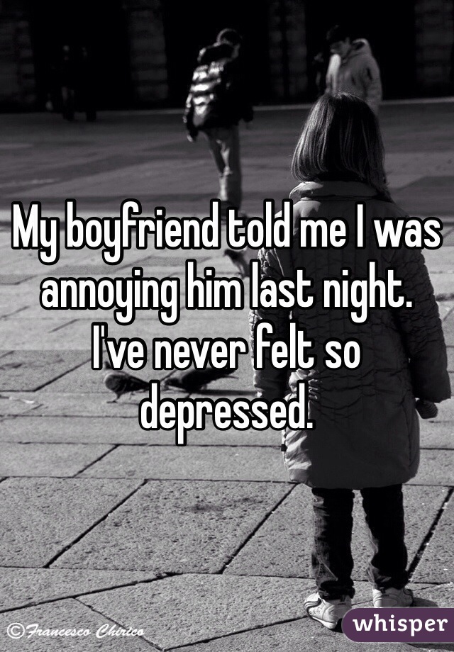 My boyfriend told me I was annoying him last night.
I've never felt so depressed.