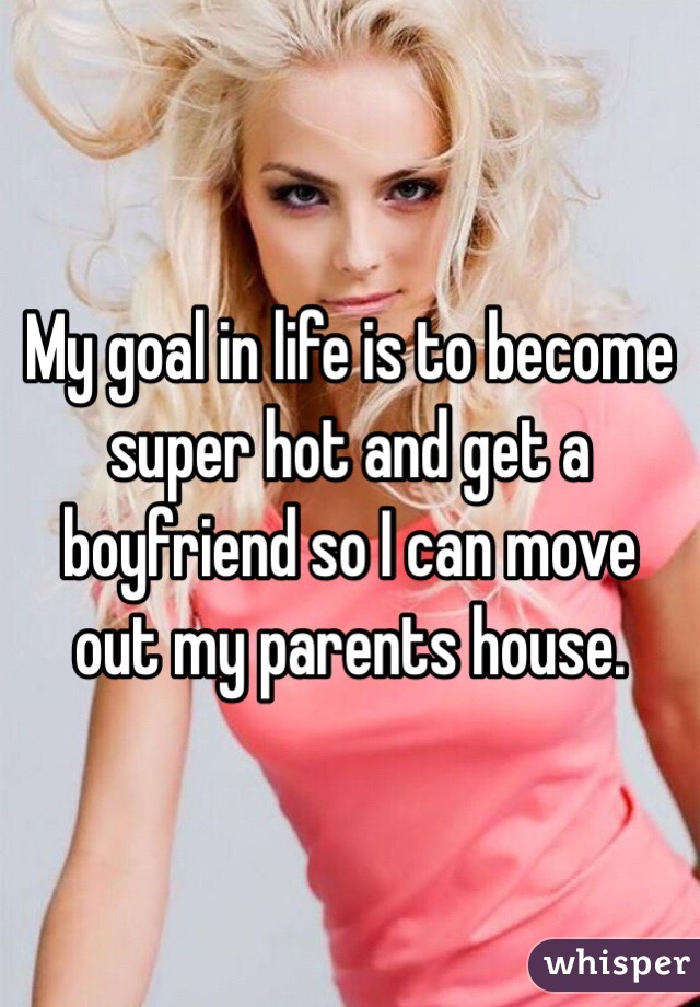 My goal in life is to become super hot and get a boyfriend so I can move out my parents house.
