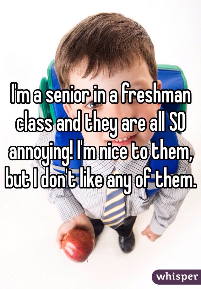 I'm a senior in a freshman class and they are all SO annoying! I'm nice to them, but I don't like any of them. 