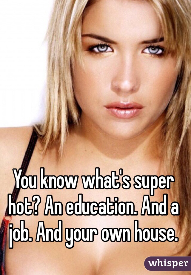 You know what's super hot? An education. And a job. And your own house. 