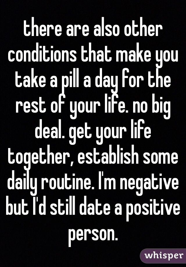 there are also other conditions that make you take a pill a day for the rest of your life. no big deal. get your life together, establish some daily routine. I'm negative but I'd still date a positive person. 