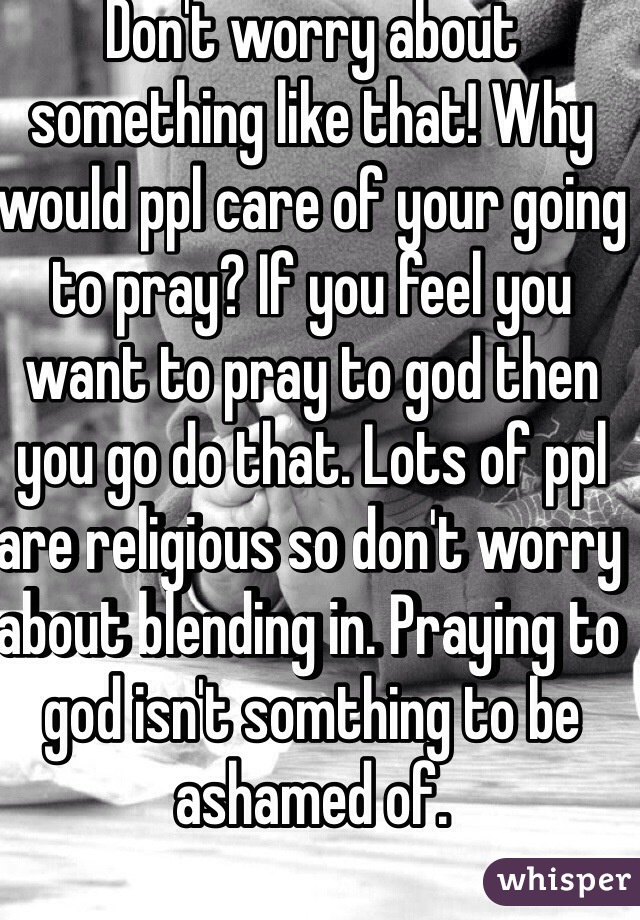 Don't worry about something like that! Why would ppl care of your going to pray? If you feel you want to pray to god then you go do that. Lots of ppl are religious so don't worry about blending in. Praying to god isn't somthing to be ashamed of.