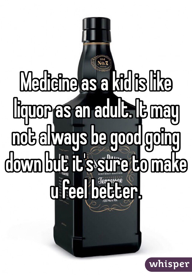 Medicine as a kid is like liquor as an adult. It may not always be good going down but it's sure to make u feel better. 