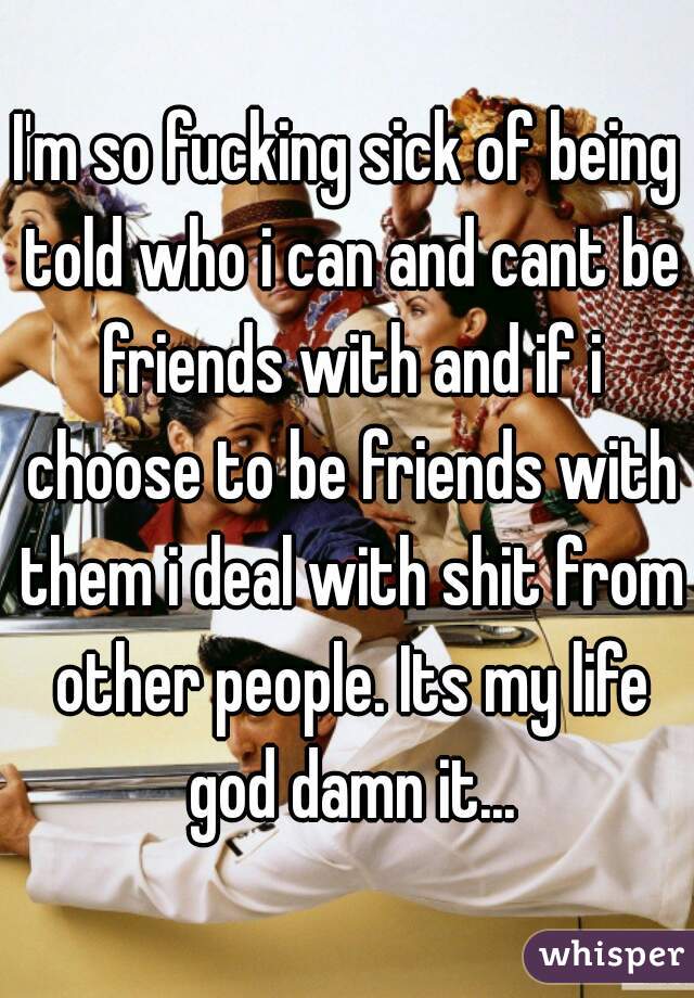 I'm so fucking sick of being told who i can and cant be friends with and if i choose to be friends with them i deal with shit from other people. Its my life god damn it...