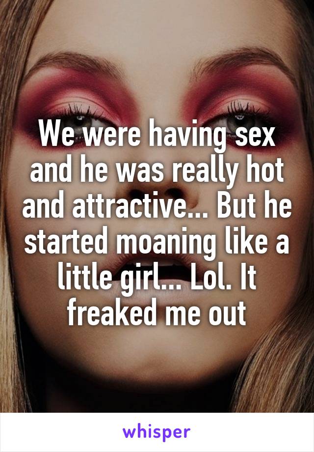 We were having sex and he was really hot and attractive... But he started moaning like a little girl... Lol. It freaked me out