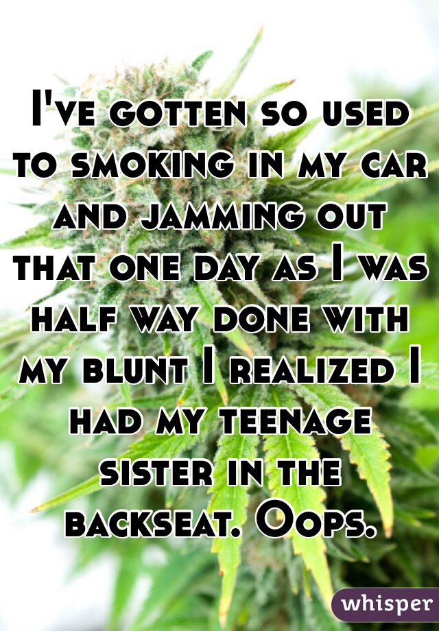 I've gotten so used to smoking in my car and jamming out that one day as I was half way done with my blunt I realized I had my teenage sister in the backseat. Oops. 