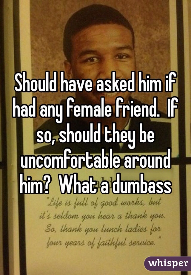 Should have asked him if had any female friend.  If so, should they be uncomfortable around him?  What a dumbass 