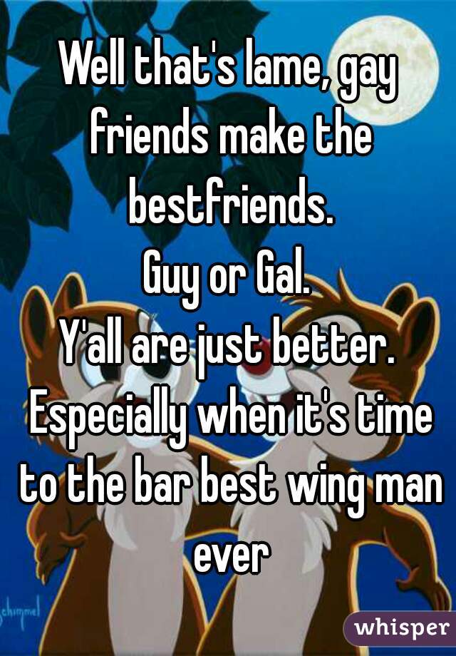 Well that's lame, gay friends make the bestfriends.
Guy or Gal.
Y'all are just better. Especially when it's time to the bar best wing man ever