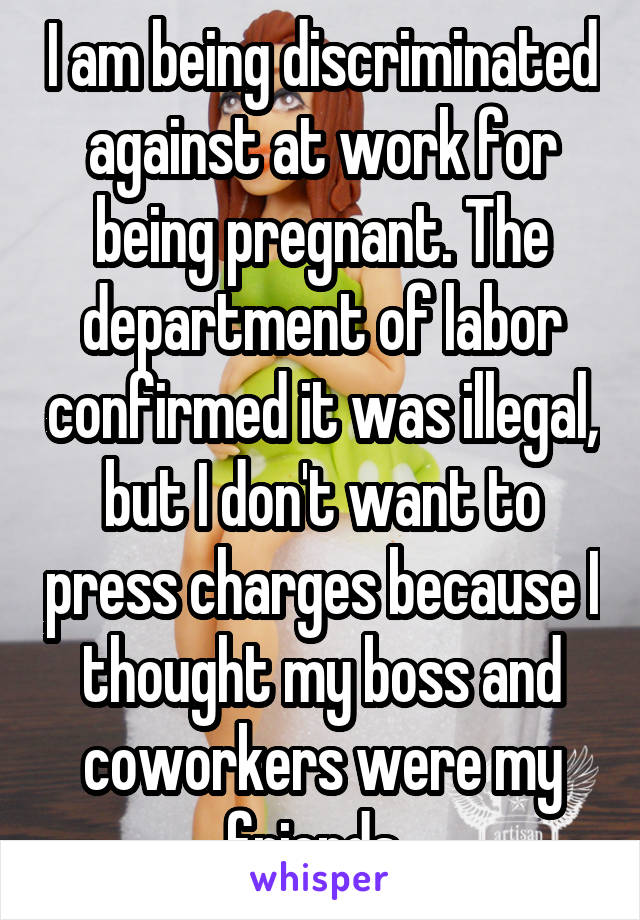 I am being discriminated against at work for being pregnant. The department of labor confirmed it was illegal, but I don't want to press charges because I thought my boss and coworkers were my friends..
