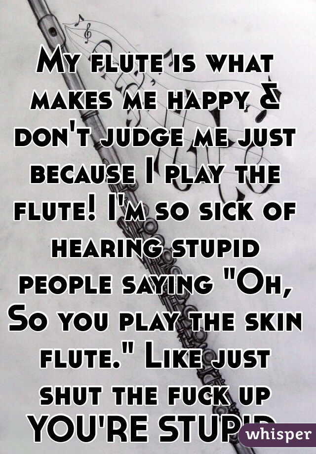 My flute is what makes me happy & don't judge me just because I play the flute! I'm so sick of hearing stupid people saying "Oh, So you play the skin flute." Like just shut the fuck up YOU'RE STUPID. 