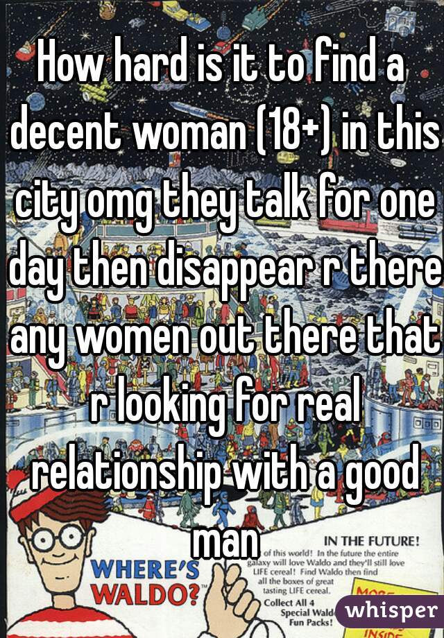 How hard is it to find a decent woman (18+) in this city omg they talk for one day then disappear r there any women out there that r looking for real relationship with a good man