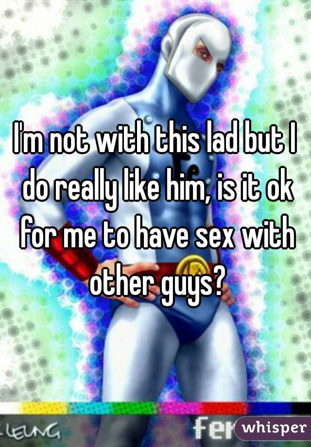I'm not with this lad but I do really like him, is it ok for me to have sex with other guys?