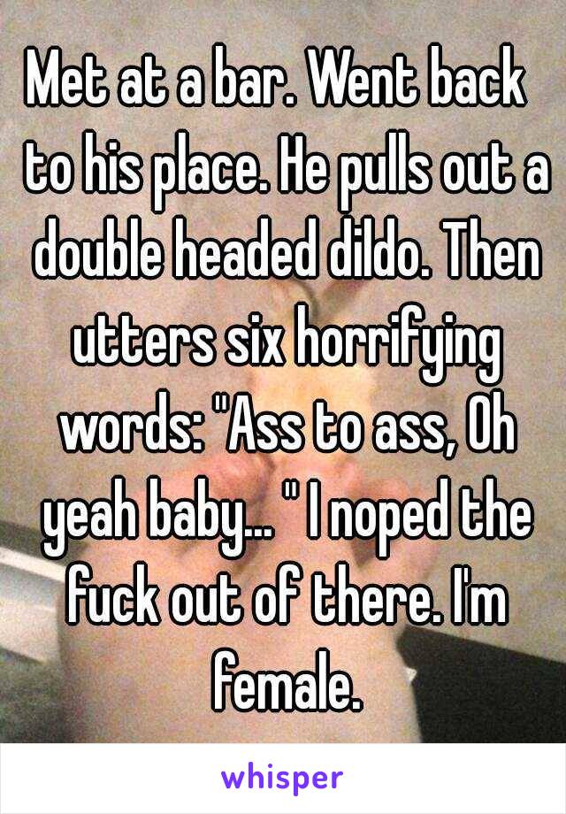 Met at a bar. Went back  to his place. He pulls out a double headed dildo. Then utters six horrifying words: "Ass to ass, Oh yeah baby... " I noped the fuck out of there. I'm female.