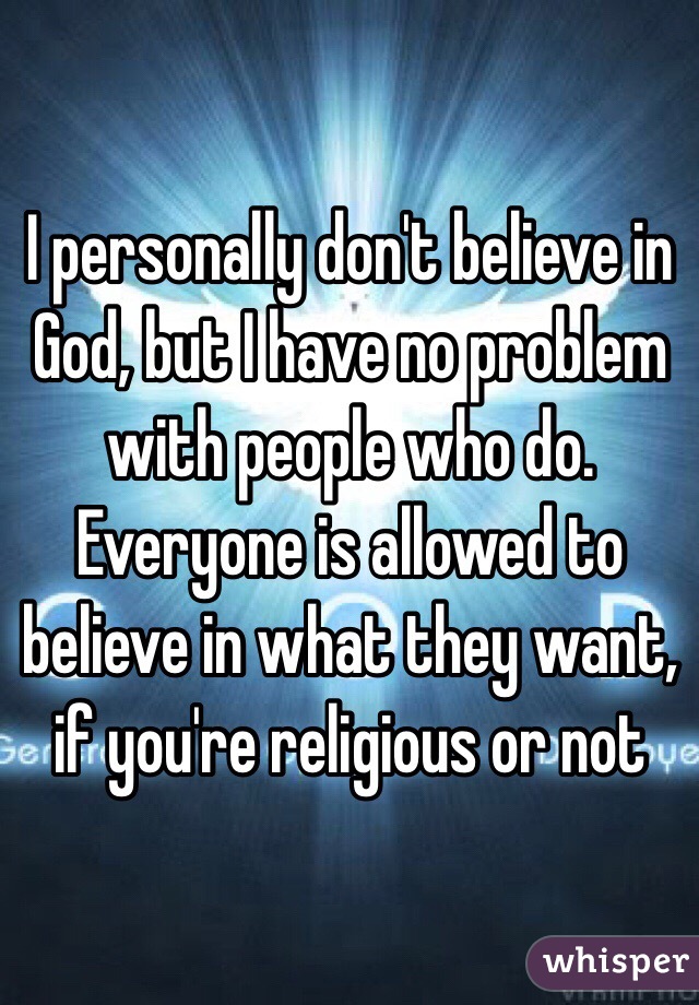 I personally don't believe in God, but I have no problem with people who do. Everyone is allowed to believe in what they want, if you're religious or not