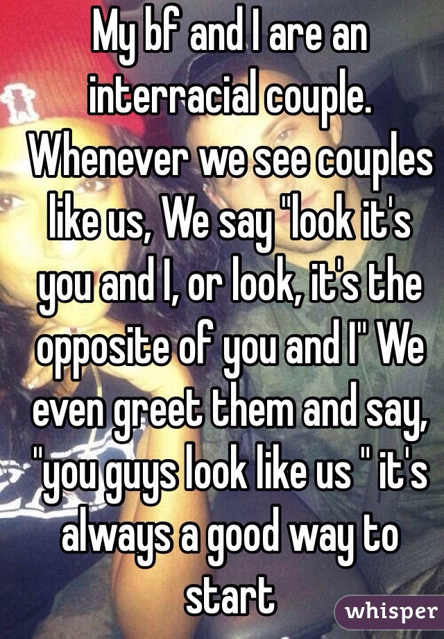 My bf and I are an interracial couple. Whenever we see couples like us, We say "look it's you and I, or look, it's the opposite of you and I" We even greet them and say, "you guys look like us " it's always a good way to start 
