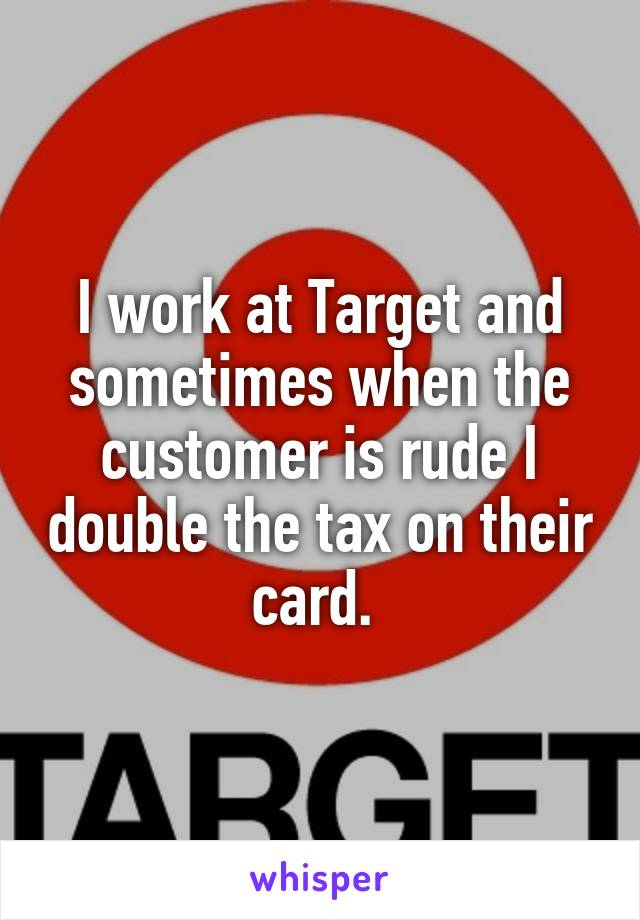 I work at Target and sometimes when the customer is rude I double the tax on their card. 