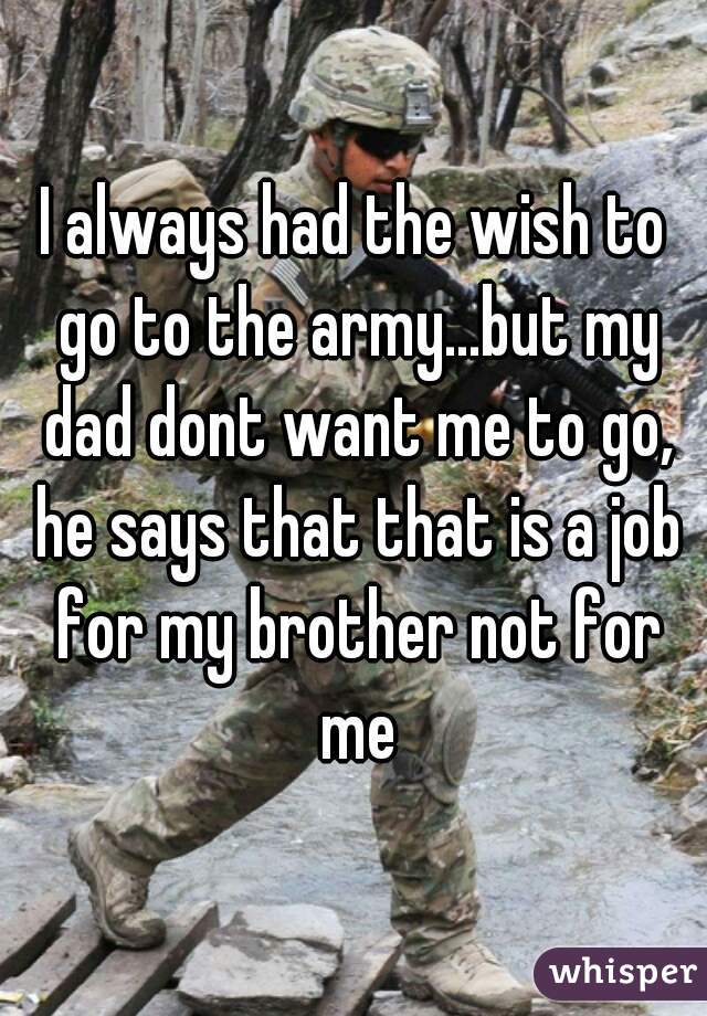 I always had the wish to go to the army...but my dad dont want me to go, he says that that is a job for my brother not for me
