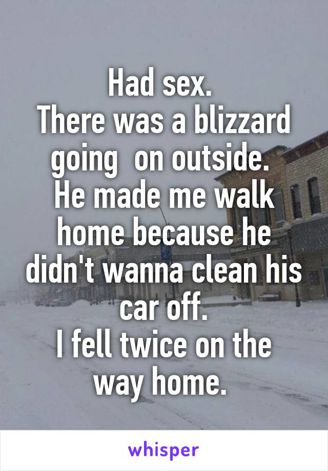 Had sex. 
There was a blizzard going  on outside. 
He made me walk home because he didn't wanna clean his car off.
I fell twice on the way home. 