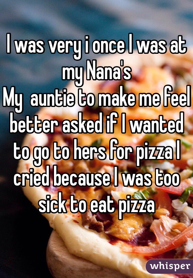 I was very i once I was at my Nana's 
My  auntie to make me feel better asked if I wanted to go to hers for pizza I cried because I was too sick to eat pizza 