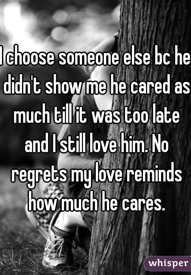 I choose someone else bc he didn't show me he cared as much till it was too late and I still love him. No regrets my love reminds how much he cares.