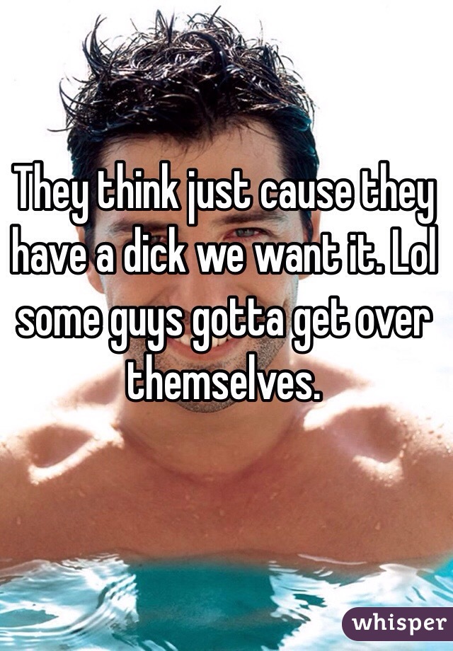 They think just cause they have a dick we want it. Lol some guys gotta get over themselves. 