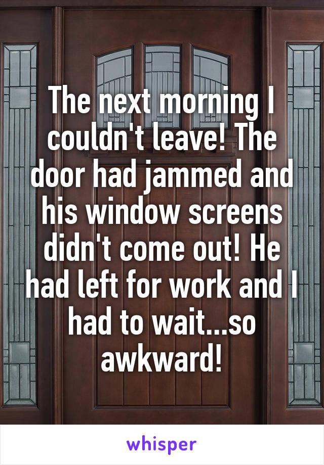 The next morning I couldn't leave! The door had jammed and his window screens didn't come out! He had left for work and I had to wait...so awkward!