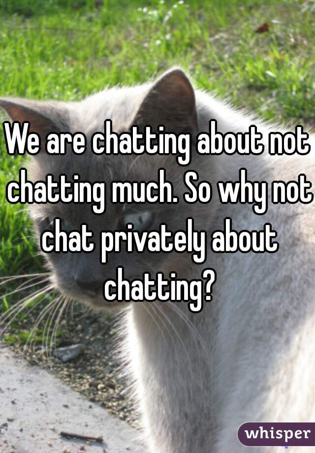 We are chatting about not chatting much. So why not chat privately about chatting?