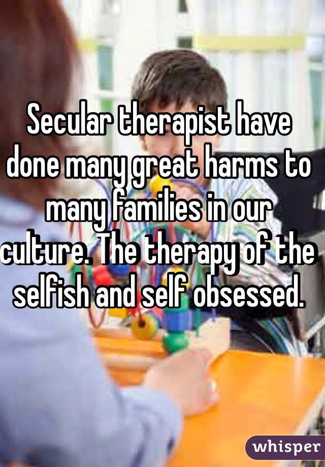 Secular therapist have done many great harms to many families in our culture. The therapy of the selfish and self obsessed. 