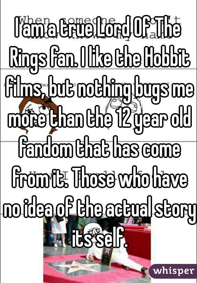 I am a true Lord Of The Rings fan. I like the Hobbit films, but nothing bugs me more than the 12 year old fandom that has come from it. Those who have no idea of the actual story its self.