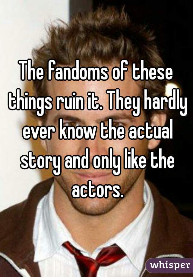 The fandoms of these things ruin it. They hardly ever know the actual story and only like the actors.
