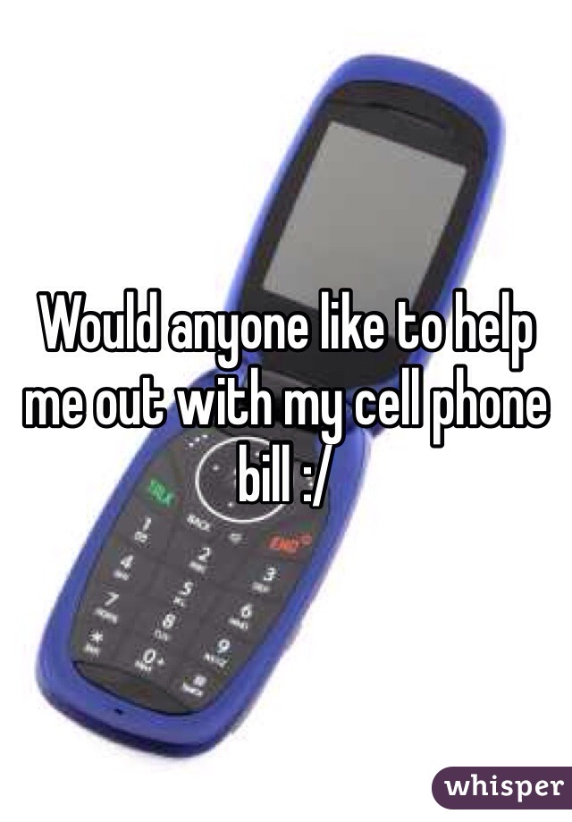 Would anyone like to help me out with my cell phone bill :/