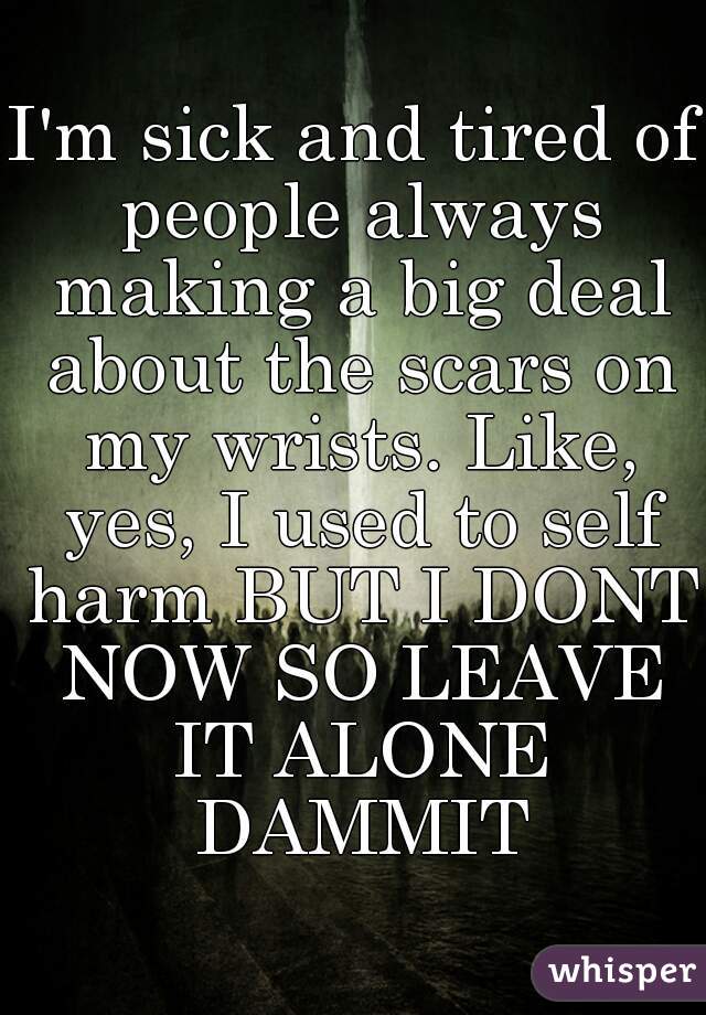 I'm sick and tired of people always making a big deal about the scars on my wrists. Like, yes, I used to self harm BUT I DONT NOW SO LEAVE IT ALONE DAMMIT