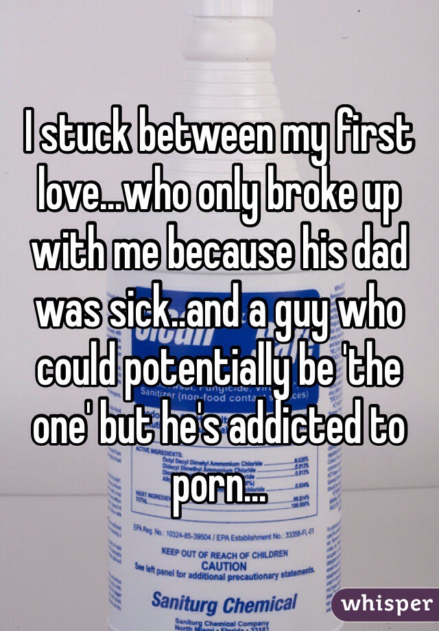 I stuck between my first love...who only broke up with me because his dad was sick..and a guy who could potentially be 'the one' but he's addicted to porn...