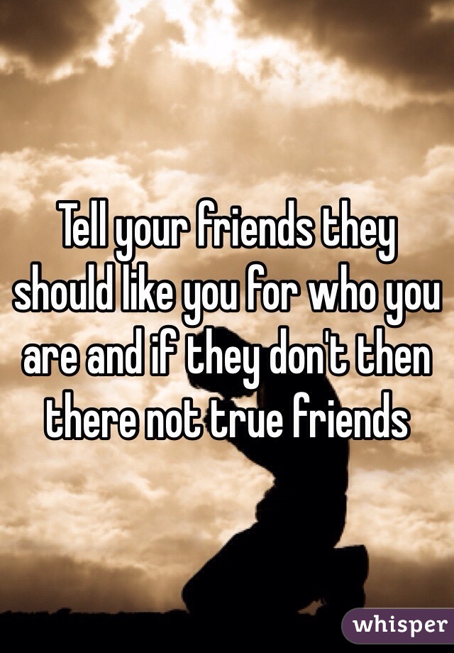 Tell your friends they should like you for who you are and if they don't then there not true friends