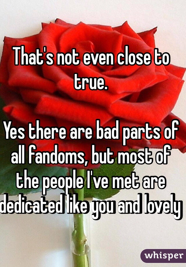 That's not even close to true. 

Yes there are bad parts of all fandoms, but most of the people I've met are dedicated like you and lovely 