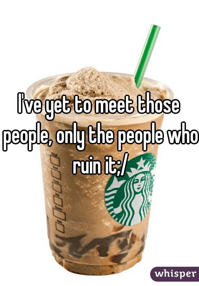 I've yet to meet those people, only the people who ruin it;/