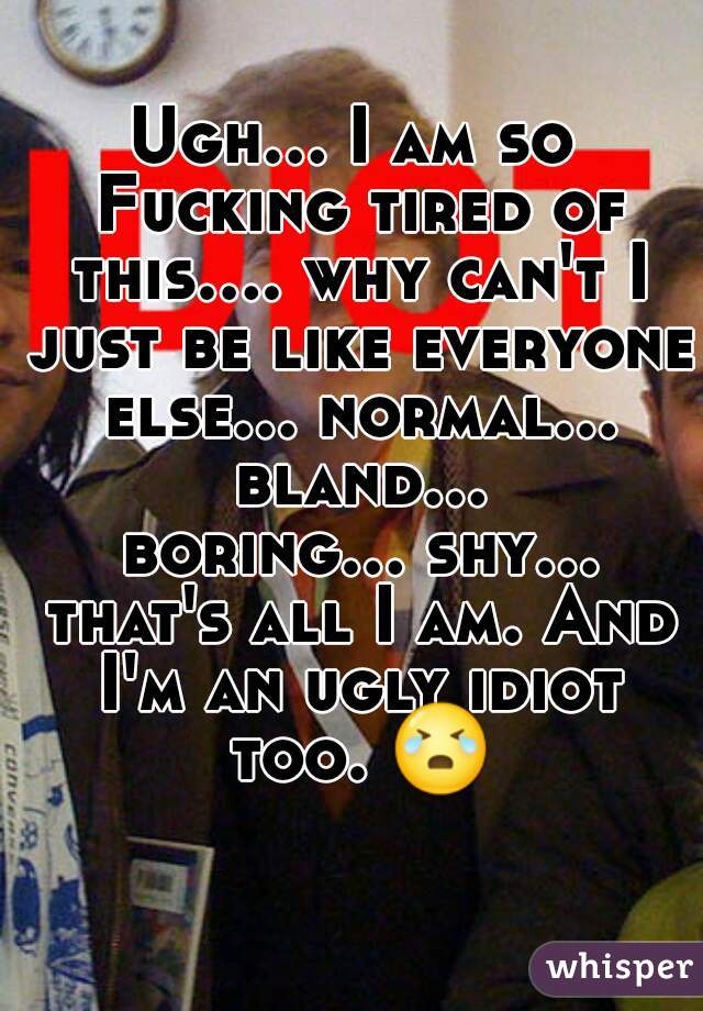 Ugh... I am so Fucking tired of this.... why can't I just be like everyone else... normal... bland... boring... shy... that's all I am. And I'm an ugly idiot too. 😭 