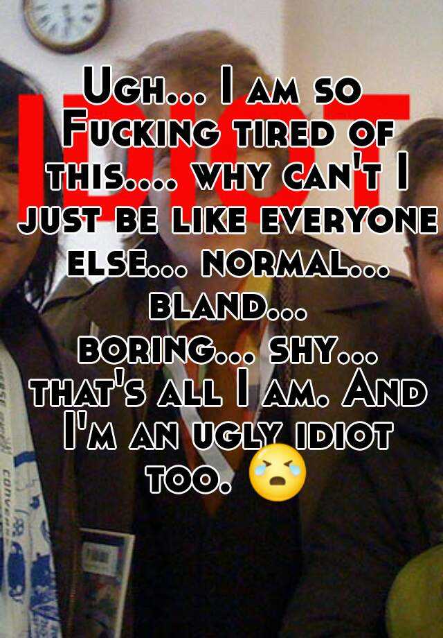 Ugh... I am so Fucking tired of this.... why can't I just be like everyone else... normal... bland... boring... shy... that's all I am. And I'm an ugly idiot too. 😭 